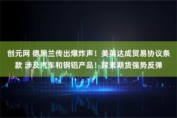 创元网 德黑兰传出爆炸声！美英达成贸易协议条款 涉及汽车和钢铝产品！尿素期货强势反弹