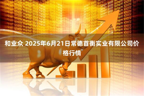 和业众 2025年6月21日常德首衡实业有限公司价格行情