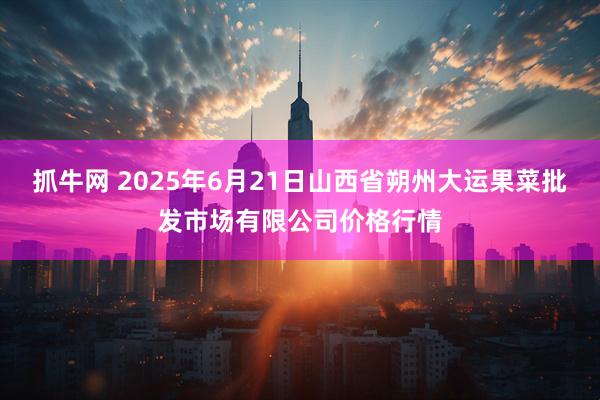 抓牛网 2025年6月21日山西省朔州大运果菜批发市场有限公司价格行情
