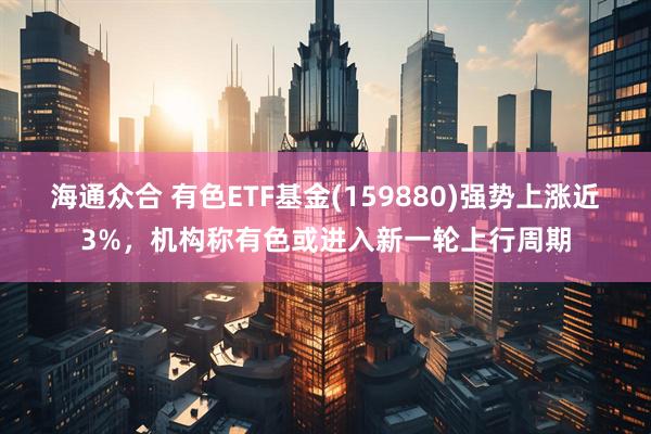海通众合 有色ETF基金(159880)强势上涨近3%，机构称有色或进入新一轮上行周期