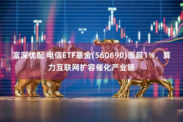 富深优配 电信ETF基金(560690)涨超1%，算力互联网扩容催化产业链
