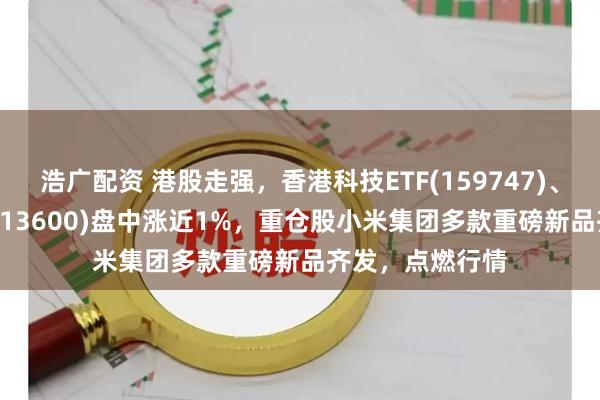 浩广配资 港股走强，香港科技ETF(159747)、恒生指数ETF(513600)盘中涨近1%，重仓股小米集团多款重磅新品齐发，点燃行情