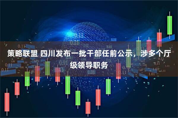 策略联盟 四川发布一批干部任前公示，涉多个厅级领导职务