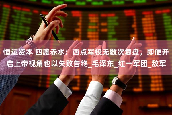 恒运资本 四渡赤水：西点军校无数次复盘，即便开启上帝视角也以失败告终_毛泽东_红一军团_敌军