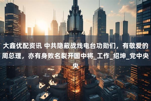 大鑫优配资讯 中共隐蔽战线电台功勋们，有敬爱的周总理，亦有身败名裂开国中将_工作_绍坤_党中央