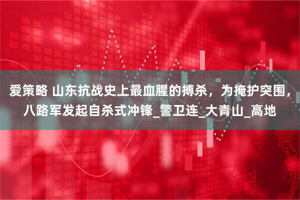 爱策略 山东抗战史上最血腥的搏杀，为掩护突围，八路军发起自杀式冲锋_警卫连_大青山_高地