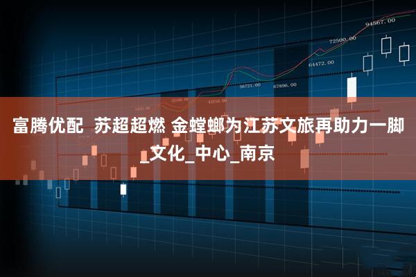 富腾优配  苏超超燃 金螳螂为江苏文旅再助力一脚_文化_中心_南京
