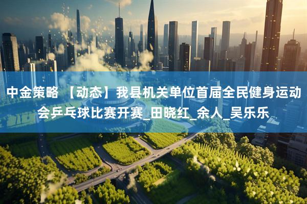 中金策略 【动态】我县机关单位首届全民健身运动会乒乓球比赛开赛_田晓红_余人_吴乐乐