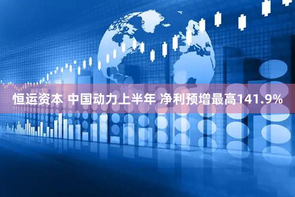 恒运资本 中国动力上半年 净利预增最高141.9%
