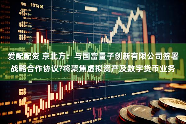 爱配配资 京北方：与国富量子创新有限公司签署战略合作协议?将聚焦虚拟资产及数字货币业务