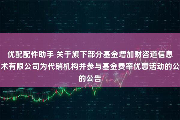 优配配件助手 关于旗下部分基金增加财咨道信息技术有限公司为代销机构并参与基金费率优惠活动的公告