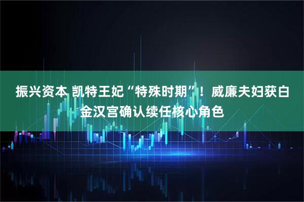 振兴资本 凯特王妃“特殊时期”！威廉夫妇获白金汉宫确认续任核心角色