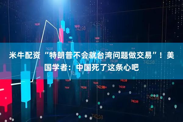 米牛配资 “特朗普不会就台湾问题做交易”！美国学者：中国死了这条心吧