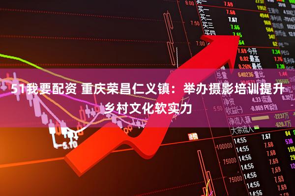 51我要配资 重庆荣昌仁义镇：举办摄影培训提升乡村文化软实力