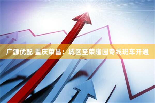广源优配 重庆荣昌：城区至荣隆园专线班车开通