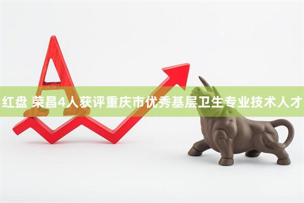 红盘 荣昌4人获评重庆市优秀基层卫生专业技术人才
