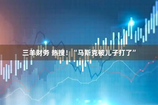 三羊财务 热搜！“马斯克被儿子打了”