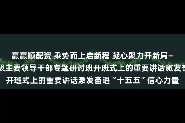 赢赢顺配资 乘势而上启新程 凝心聚力开新局——习近平总书记在省部级主要领导干部专题研讨班开班式上的重要讲话激发奋进“十五五”信心力量