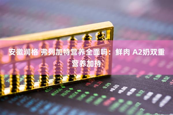 安徽润格 弗列加特营养全面吗：鲜肉 A2奶双重营养加持