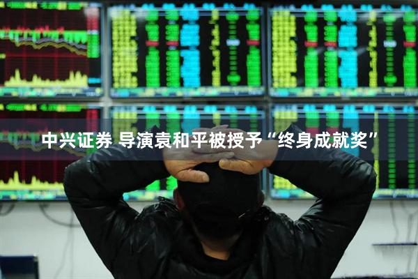 中兴证券 导演袁和平被授予“终身成就奖”